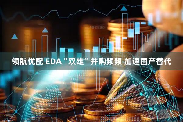 领航优配 EDA“双雄”并购频频 加速国产替代
