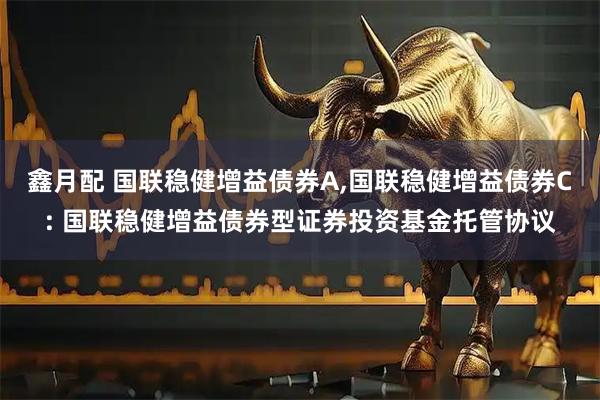 鑫月配 国联稳健增益债券A,国联稳健增益债券C: 国联稳健增益债券型证券投资基金托管协议