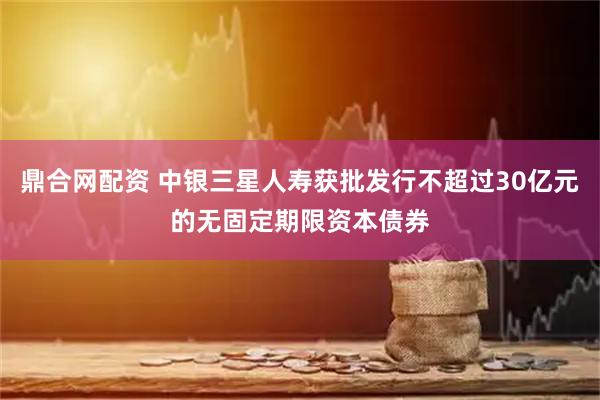 鼎合网配资 中银三星人寿获批发行不超过30亿元的无固定期限资本债券
