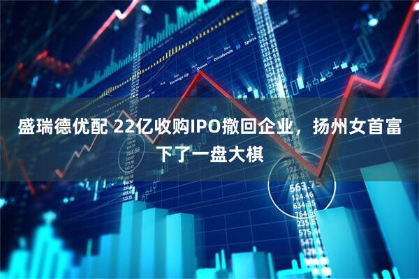 盛瑞德优配 22亿收购IPO撤回企业，扬州女首富下了一盘大棋