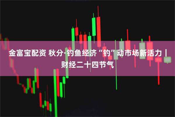 金富宝配资 秋分·钓鱼经济“钓”动市场新活力｜财经二十四节气