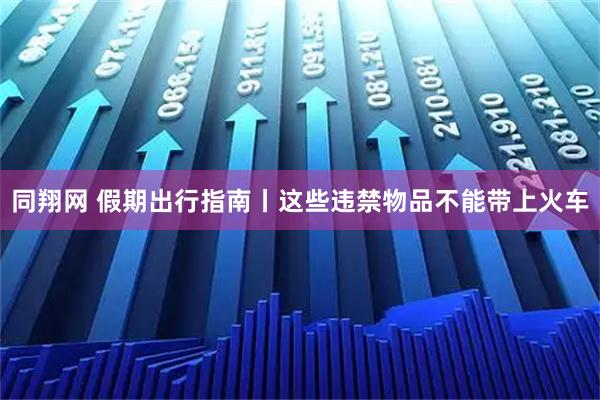同翔网 假期出行指南丨这些违禁物品不能带上火车