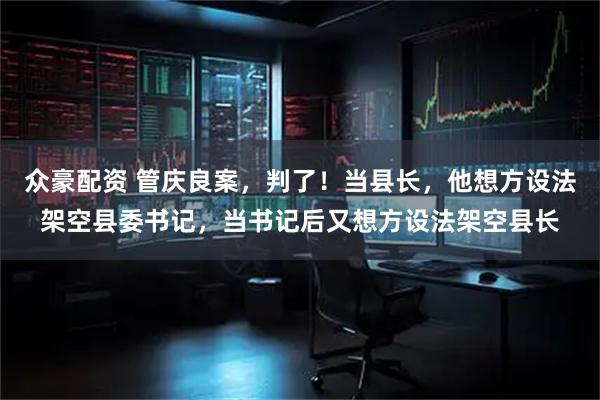 众豪配资 管庆良案，判了！当县长，他想方设法架空县委书记，当书记后又想方设法架空县长