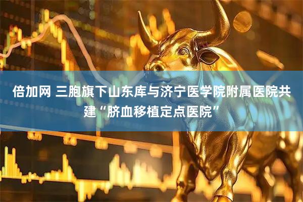 倍加网 三胞旗下山东库与济宁医学院附属医院共建“脐血移植定点医院”