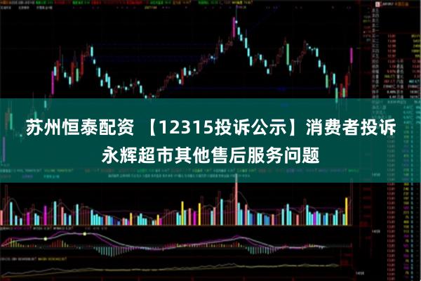 苏州恒泰配资 【12315投诉公示】消费者投诉永辉超市其他售后服务问题