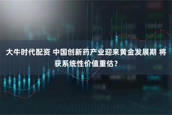 大牛时代配资 中国创新药产业迎来黄金发展期 将获系统性价值重估？