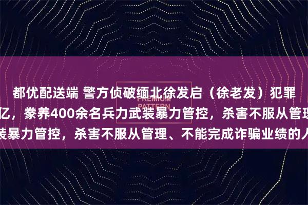 都优配送端 警方侦破缅北徐发启（徐老发）犯罪集团专案！涉案超11亿，豢养400余名兵力武装暴力管控，杀害不服从管理、不能完成诈骗业绩的人