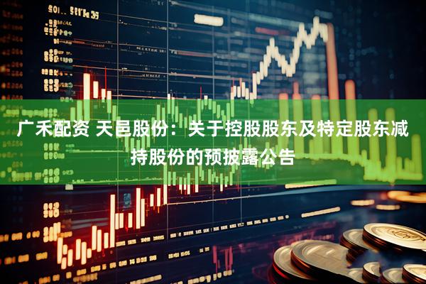 广禾配资 天邑股份：关于控股股东及特定股东减持股份的预披露公告