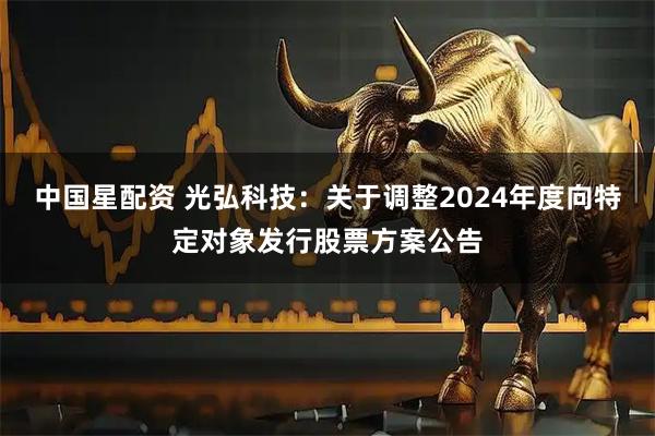 中国星配资 光弘科技：关于调整2024年度向特定对象发行股票方案公告