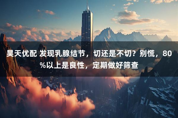 昊天优配 发现乳腺结节，切还是不切？别慌，80%以上是良性，定期做好筛查