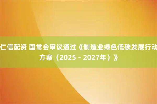 仁信配资 国常会审议通过《制造业绿色低碳发展行动方案（2025－2027年）》