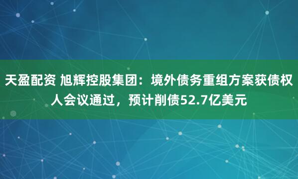 天盈配资 旭辉控股集团：境外债务重组方案获债权人会议通过，预计削债52.7亿美元