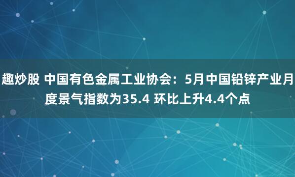 趣炒股 中国有色金属工业协会：5月中国铅锌产业月度景气指数为35.4 环比上升4.4个点