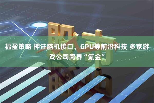 福盈策略 押注脑机接口、GPU等前沿科技 多家游戏公司跨界“氪金”