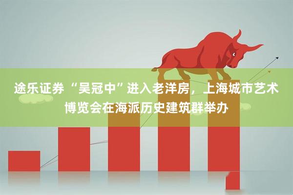 途乐证券 “吴冠中”进入老洋房，上海城市艺术博览会在海派历史建筑群举办