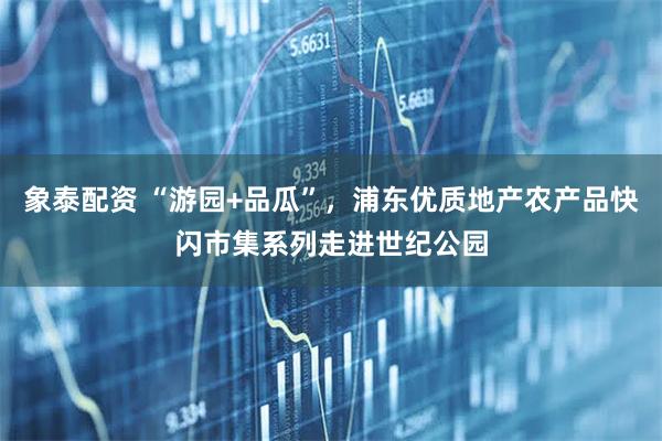 象泰配资 “游园+品瓜”，浦东优质地产农产品快闪市集系列走进世纪公园