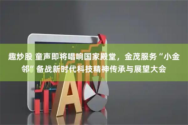 趣炒股 童声即将唱响国家殿堂，金茂服务“小金邻”备战新时代科技精神传承与展望大会