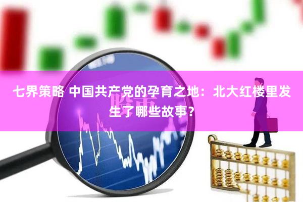 七界策略 中国共产党的孕育之地：北大红楼里发生了哪些故事？