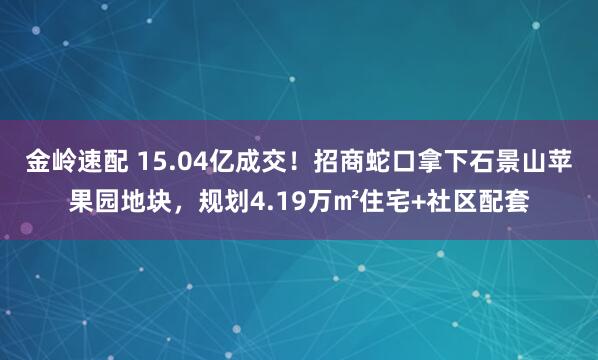金岭速配 15.04亿成交！招商蛇口拿下石景山苹果园地块，规划4.19万㎡住宅+社区配套
